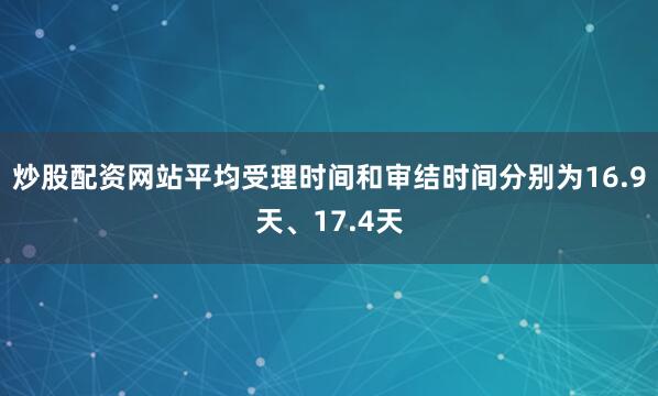 炒股配资网站平均受理时间和审结时间分别为16.9天、17.4天
