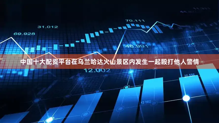中国十大配资平台在乌兰哈达火山景区内发生一起殴打他人警情