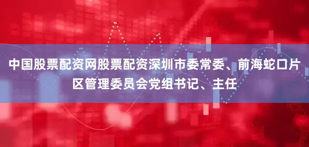 中国股票配资网股票配资深圳市委常委、前海蛇口片区管理委员会党组书记、主任