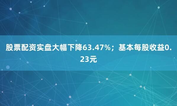 股票配资实盘大幅下降63.47%；基本每股收益0.23元