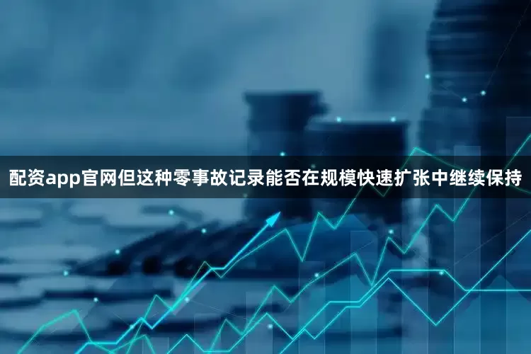 配资app官网但这种零事故记录能否在规模快速扩张中继续保持